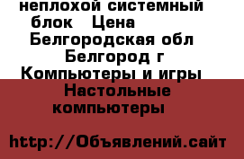  неплохой системный   блок › Цена ­ 10 000 - Белгородская обл., Белгород г. Компьютеры и игры » Настольные компьютеры   